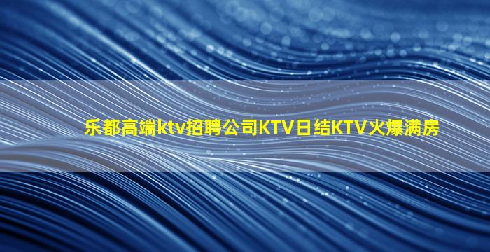 乐都高端ktv招聘公司KTV日结KTV火爆满房